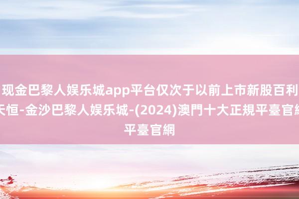 现金巴黎人娱乐城app平台仅次于以前上市新股百利天恒-金沙巴黎人娱乐城-(2024)澳門十大正規平臺官網