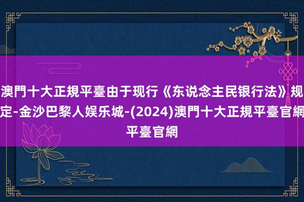 澳門十大正規平臺由于现行《东说念主民银行法》规定-金沙巴黎人娱乐城-(2024)澳門十大正規平臺官網