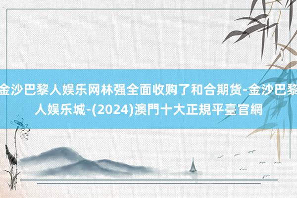 金沙巴黎人娱乐网林强全面收购了和合期货-金沙巴黎人娱乐城-(2024)澳門十大正規平臺官網