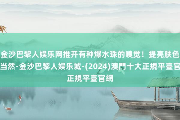 金沙巴黎人娱乐网推开有种爆水珠的嗅觉！提亮肤色很当然-金沙巴黎人娱乐城-(2024)澳門十大正規平臺官網