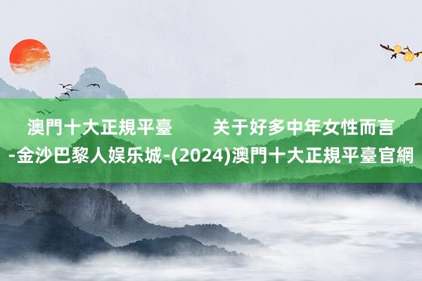 澳門十大正規平臺        关于好多中年女性而言-金沙巴黎人娱乐城-(2024)澳門十大正規平臺官網