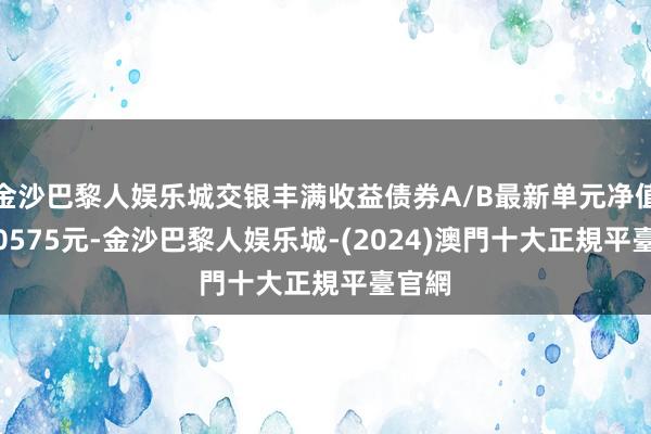 金沙巴黎人娱乐城交银丰满收益债券A/B最新单元净值为1.0575元-金沙巴黎人娱乐城-(2024)澳門十大正規平臺官網