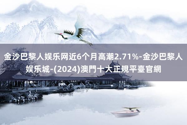 金沙巴黎人娱乐网近6个月高潮2.71%-金沙巴黎人娱乐城-(2024)澳門十大正規平臺官網