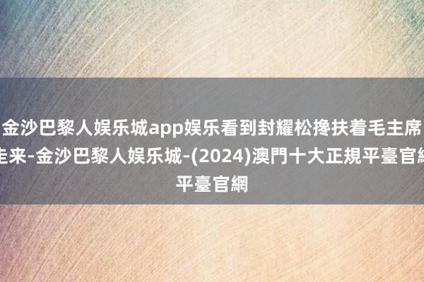 金沙巴黎人娱乐城app娱乐看到封耀松搀扶着毛主席走来-金沙巴黎人娱乐城-(2024)澳門十大正規平臺官網