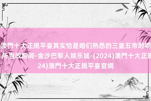 澳門十大正規平臺其实恰是咱们熟悉的三皇五帝时期“尧和舜”所当政期间-金沙巴黎人娱乐城-(2024)澳門十大正規平臺官網