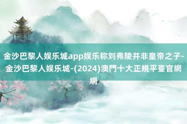 金沙巴黎人娱乐城app娱乐称刘弗陵并非皇帝之子-金沙巴黎人娱乐城-(2024)澳門十大正規平臺官網