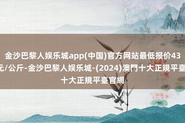 金沙巴黎人娱乐城app(中国)官方网站最低报价43.00元/公斤-金沙巴黎人娱乐城-(2024)澳門十大正規平臺官網