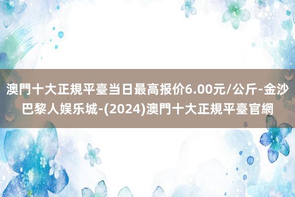 澳門十大正規平臺当日最高报价6.00元/公斤-金沙巴黎人娱乐城-(2024)澳門十大正規平臺官網