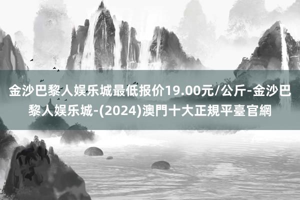 金沙巴黎人娱乐城最低报价19.00元/公斤-金沙巴黎人娱乐城-(2024)澳門十大正規平臺官網