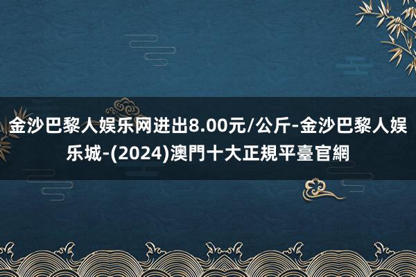 金沙巴黎人娱乐网进出8.00元/公斤-金沙巴黎人娱乐城-(2024)澳門十大正規平臺官網