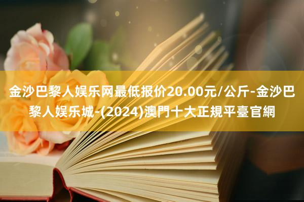 金沙巴黎人娱乐网最低报价20.00元/公斤-金沙巴黎人娱乐城-(2024)澳門十大正規平臺官網