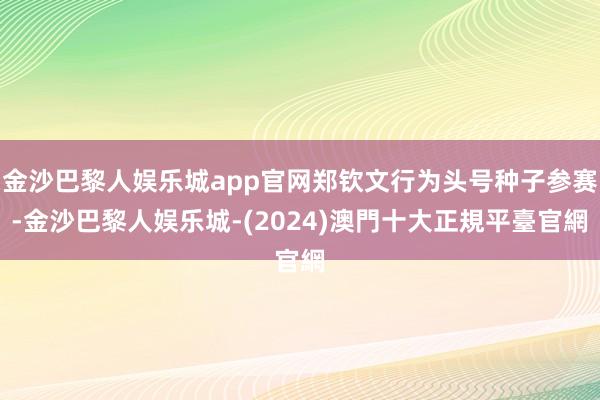 金沙巴黎人娱乐城app官网郑钦文行为头号种子参赛-金沙巴黎人娱乐城-(2024)澳門十大正規平臺官網