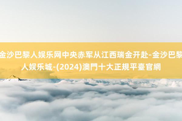 金沙巴黎人娱乐网中央赤军从江西瑞金开赴-金沙巴黎人娱乐城-(2024)澳門十大正規平臺官網