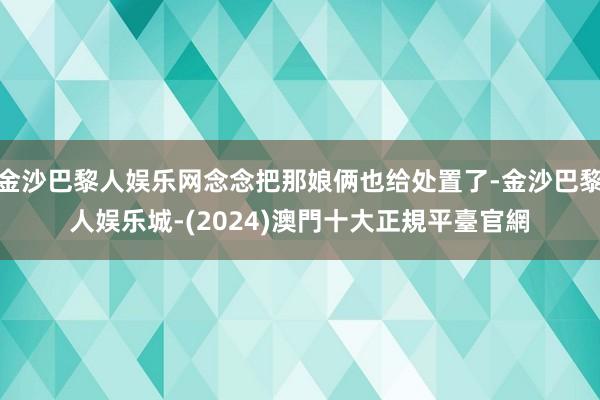 金沙巴黎人娱乐网念念把那娘俩也给处置了-金沙巴黎人娱乐城-(2024)澳門十大正規平臺官網