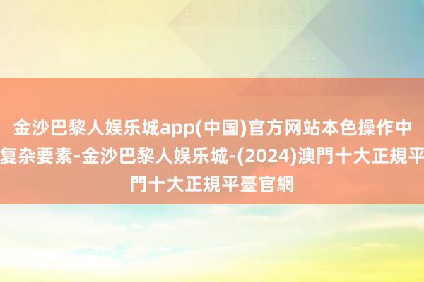 金沙巴黎人娱乐城app(中国)官方网站本色操作中却充满复杂要素-金沙巴黎人娱乐城-(2024)澳門十大正規平臺官網