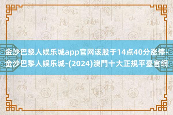 金沙巴黎人娱乐城app官网该股于14点40分涨停-金沙巴黎人娱乐城-(2024)澳門十大正規平臺官網