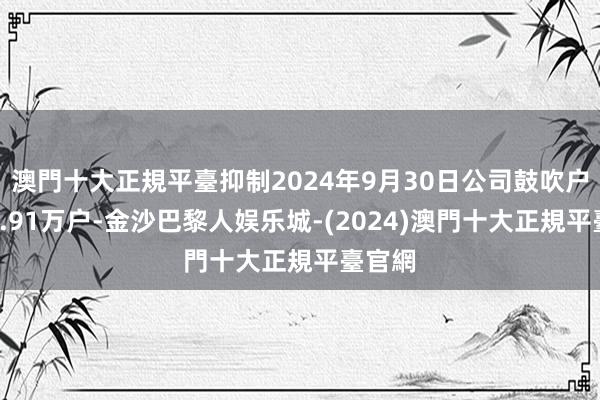 澳門十大正規平臺抑制2024年9月30日公司鼓吹户数为4.91万户-金沙巴黎人娱乐城-(2024)澳門十大正規平臺官網