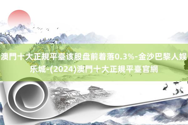 澳門十大正規平臺该股盘前着落0.3%-金沙巴黎人娱乐城-(2024)澳門十大正規平臺官網