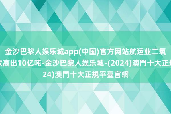 金沙巴黎人娱乐城app(中国)官方网站航运业二氧化碳年排放高出10亿吨-金沙巴黎人娱乐城-(2024)澳門十大正規平臺官網