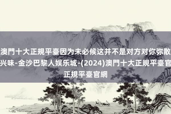 澳門十大正規平臺因为未必候这并不是对方对你弥散没兴味-金沙巴黎人娱乐城-(2024)澳門十大正規平臺官網