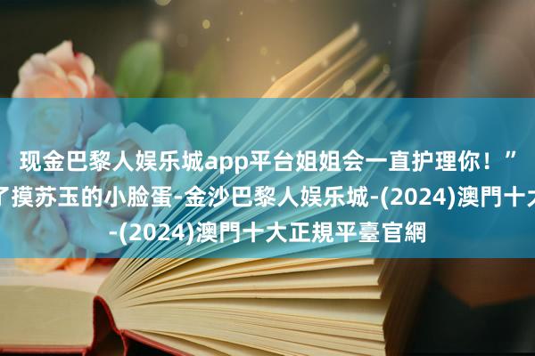 现金巴黎人娱乐城app平台姐姐会一直护理你！”苏星月伸手摸了摸苏玉的小脸蛋-金沙巴黎人娱乐城-(2024)澳門十大正規平臺官網